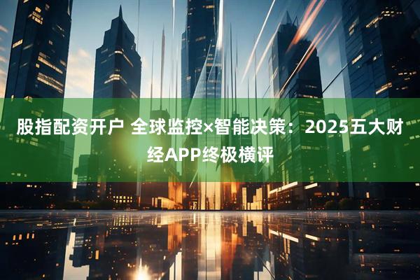 股指配资开户 全球监控×智能决策：2025五大财经APP终极横评