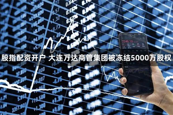 股指配资开户 大连万达商管集团被冻结5000万股权