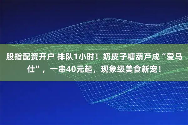股指配资开户 排队1小时！奶皮子糖葫芦成“爱马仕”，一串40元起，现象级美食新宠！