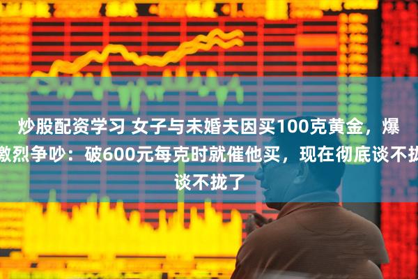 炒股配资学习 女子与未婚夫因买100克黄金，爆发激烈争吵：破600元每克时就催他买，现在彻底谈不拢了