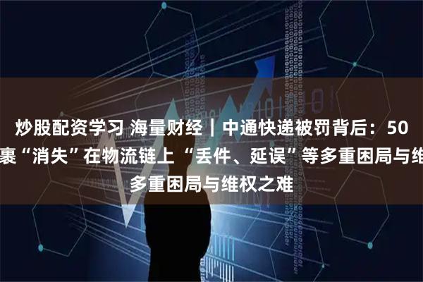 炒股配资学习 海量财经｜中通快递被罚背后：5000元包裹“消失”在物流链上 “丢件、延误”等多重困局与维权之难