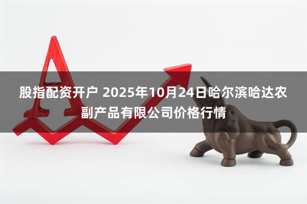 股指配资开户 2025年10月24日哈尔滨哈达农副产品有限公司价格行情