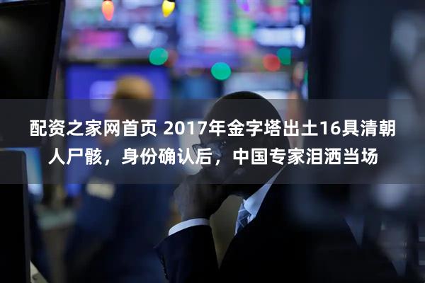 配资之家网首页 2017年金字塔出土16具清朝人尸骸，身份确认后，中国专家泪洒当场