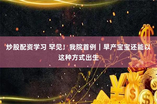 炒股配资学习 罕见！我院首例｜早产宝宝还能以这种方式出生