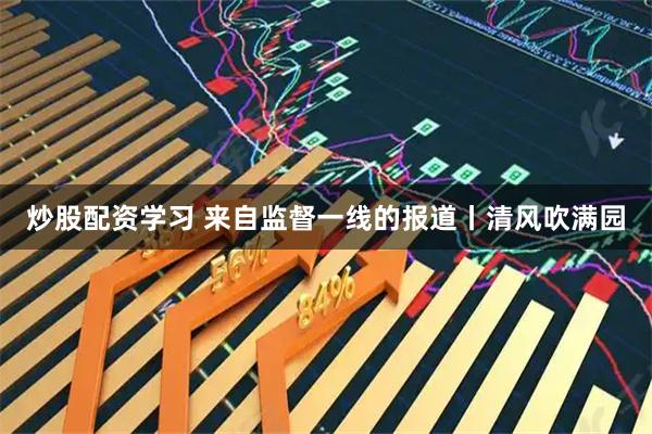 炒股配资学习 来自监督一线的报道丨清风吹满园