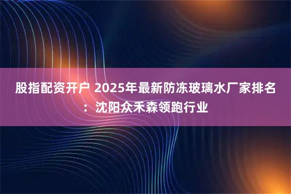 股指配资开户 2025年最新防冻玻璃水厂家排名：沈阳众禾森领跑行业