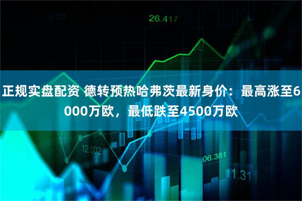 正规实盘配资 德转预热哈弗茨最新身价：最高涨至6000万欧，最低跌至4500万欧