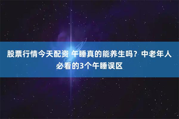 股票行情今天配资 午睡真的能养生吗？中老年人必看的3个午睡误区