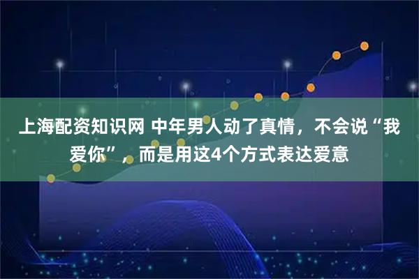 上海配资知识网 中年男人动了真情，不会说“我爱你”，而是用这4个方式表达爱意