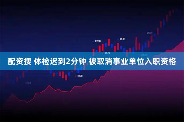配资搜 体检迟到2分钟 被取消事业单位入职资格