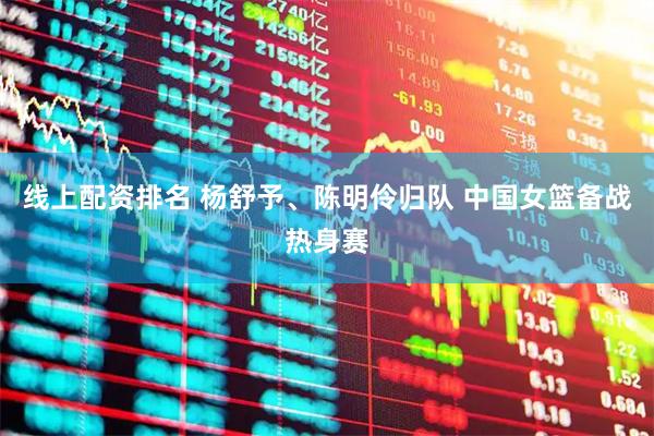 线上配资排名 杨舒予、陈明伶归队 中国女篮备战热身赛