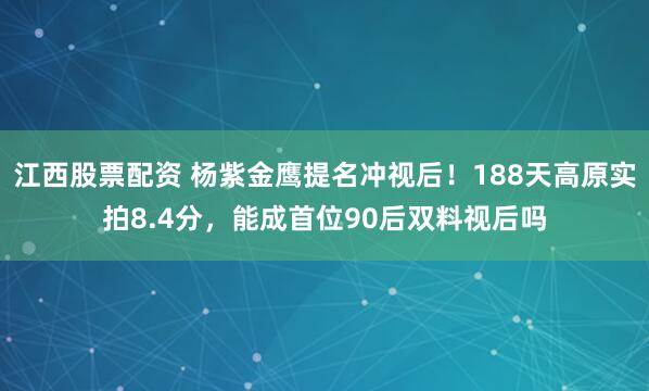 江西股票配资 杨紫金鹰提名冲视后！188天高原实拍8.4分，能成首位90后双料视后吗