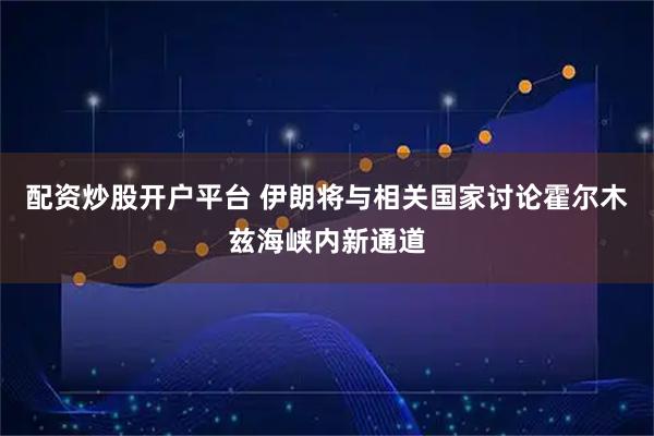 配资炒股开户平台 伊朗将与相关国家讨论霍尔木兹海峡内新通道
