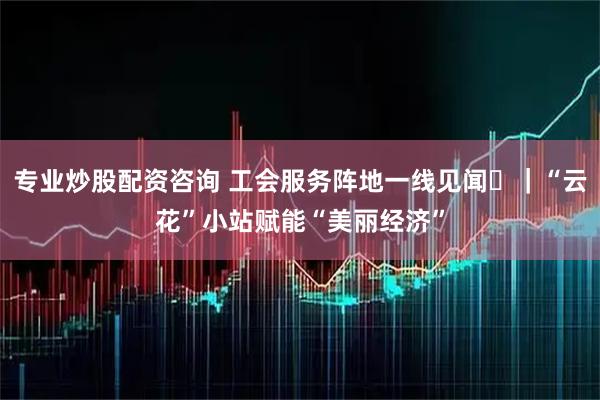 专业炒股配资咨询 工会服务阵地一线见闻⑫｜“云花”小站赋能“美丽经济”