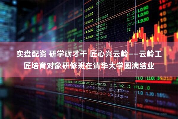 实盘配资 研学砺才干 匠心兴云岭——云岭工匠培育对象研修班在清华大学圆满结业